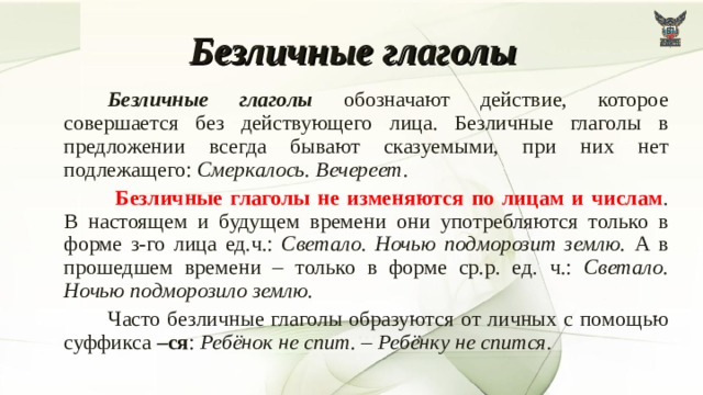 Безличные глаголы   Безличные глаголы обозначают действие, которое совершается без действующего лица. Безличные глаголы в предложении всегда бывают сказуемыми, при них нет подлежащего: Смеркалось. Вечереет.    Безличные глаголы не изменяются по лицам и числам . В настоящем и будущем времени они употребляются только в форме з-го лица ед.ч.: Светало. Ночью подморозит землю. А в прошедшем времени – только в форме ср.р. ед. ч.: Светало. Ночью подморозило землю.   Часто безличные глаголы образуются от личных с помощью суффикса –ся : Ребёнок не спит. – Ребёнку не спится.  