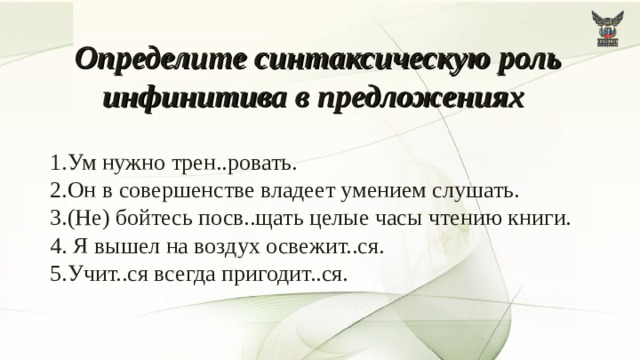 Определите синтаксическую роль инфинитива в предложениях   1.Ум нужно трен..ровать.  2.Он в совершенстве владеет умением слушать.  3.(Не) бойтесь посв..щать целые часы чтению книги.  4. Я вышел на воздух освежит..ся.  5.Учит..ся всегда пригодит..ся. 