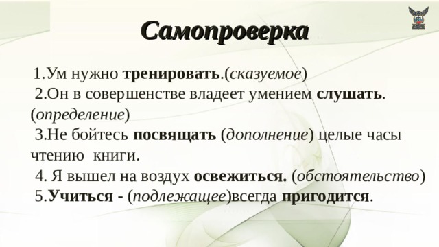 Самопроверка   1.Ум нужно тренировать .( сказуемое )  2.Он в совершенстве владеет умением слушать .( определение )  3.Не бойтесь посвящать ( дополнение ) целые часы чтению книги.  4. Я вышел на воздух освежиться. ( обстоятельство )  5. Учиться - ( подлежащее )всегда пригодится . 