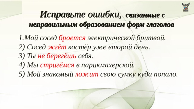 Исправьте ошибки,  связанные с неправильным образованием форм глаголов 1.Мой сосед броется электрической бритвой.  2) Сосед жгёт костёр уже второй день.   3) Ты не берегёшь себя.   4) Мы стригёмся в парикмахерской.  5) Мой знакомый ложит свою сумку куда попало.   