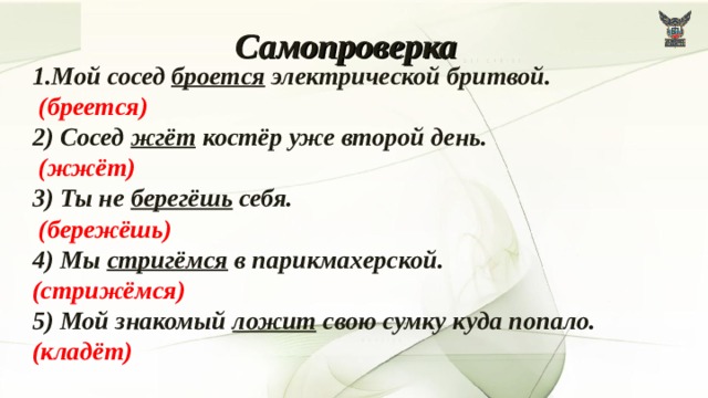 Самопроверка 1.Мой сосед броется электрической бритвой.   (бреется)  2) Сосед жгёт костёр уже второй день.   (жжёт)  3) Ты не берегёшь себя.  (бережёшь)  4) Мы стригёмся в парикмахерской.  (стрижёмся) 5) Мой знакомый ложит свою сумку куда попало.  (кладёт)  