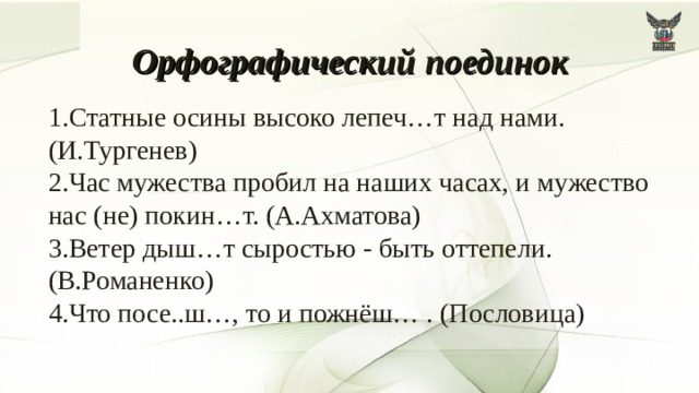 Орфографический  поединок  1.Статные осины высоко лепеч…т над нами. (И.Тургенев) 2.Час мужества пробил на наших часах, и мужество нас (не) покин…т. (А.Ахматова) 3.Ветер дыш…т сыростью - быть оттепели. (В.Романенко) 4.Что посе..ш…, то и пожнёш… . (Пословица) 