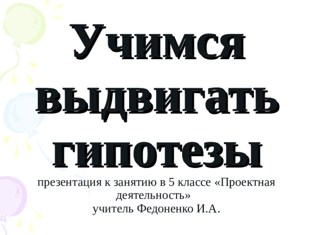Учимся выдвигать гипотезы  презентация к занятию в 5 классе «Проектная деятельность»  учитель Федоненко И.А. 