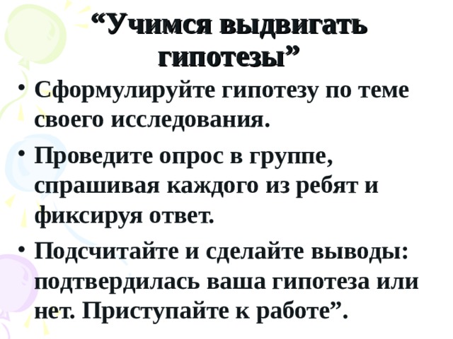 “ Учимся выдвигать гипотезы” Сформулируйте гипотезу по теме своего исследования. Проведите опрос в группе, спрашивая каждого из ребят и фиксируя ответ. Подсчитайте и сделайте выводы: подтвердилась ваша гипотеза или нет. Приступайте к работе”.  