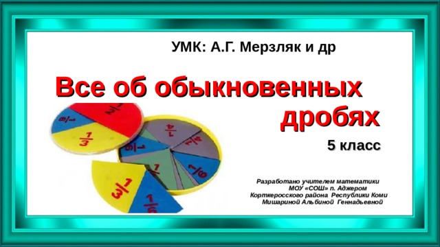 УМК: А.Г. Мерзляк и др Все об обыкновенных  дробях 5 класс Разработано учителем математики  МОУ «СОШ» п. Аджером  Корткеросского района Республики Коми  Мишариной Альбиной Геннадьевной   