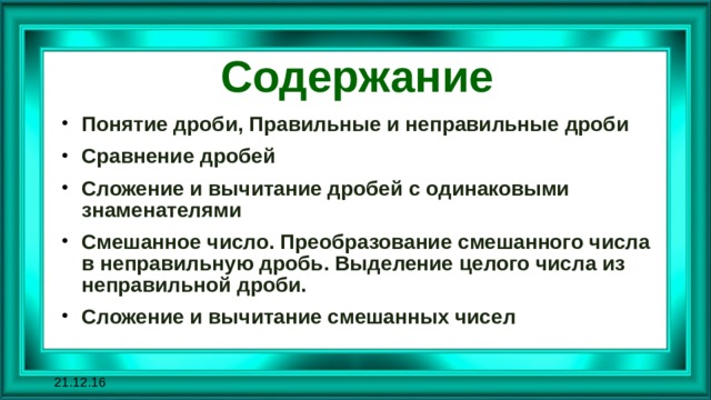 Содержание Понятие дроби, Правильные и неправильные дроби Сравнение дробей Сложение и вычитание дробей с одинаковыми знаменателями Смешанное число. Преобразование смешанного числа в неправильную дробь. Выделение целого числа из неправильной дроби. Сложение и вычитание смешанных чисел 