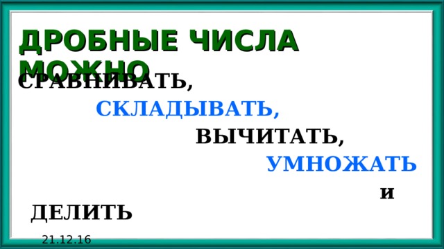 ДРОБНЫЕ ЧИСЛА МОЖНО СРАВНИВАТЬ,  СКЛАДЫВАТЬ,  ВЫЧИТАТЬ,  УМНОЖАТЬ  и ДЕЛИТЬ 