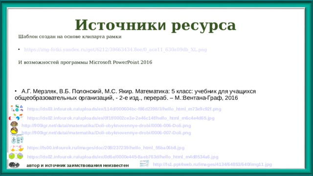 Источник и ресурса Шаблон создан на основе клипарта рамки https://img-fotki.yandex.ru/get/6212/39663434.8ee/0_ace11_630a09db_XL.png И возможностей программы Microsoft PowerPoint 2016 Автор шаблона презентации учитель русского языка и литературы Тихонова Надежда Андреевна , г. Костанай  А.Г. Мерзляк, В.Б. Полонский, М.С. Якир. Математика: 5 класс: учебник для учащихся общеобразовательных организаций, - 2-е изд., перераб. – М.:Вентана-Граф, 2016 https ://ds03.infourok.ru/ uploads / ex /114d/000604bc-f86d2398/3/hello_html_m73e9c92f.png https://ds02.infourok.ru/ uploads / ex /0f1f/0002ce3e-2e46c14f/hello_html_m6c4e4d65.jpg http://900igr.net/ datai / matematika / Doli-obyknovennye-drobi /0006-006-Doli.png http://900igr.net/ datai / matematika / Doli-obyknovennye-drobi /0006-007-Doli.png http://fs.nashaucheba.ru/tw_files2/urls_3/1542/d-1541017/img7.jpg  https://fs00.infourok.ru/ images / doc /208/237239/hello_html_55ba06b8.jpg https://ds02.infourok.ru/ uploads / ex /0d6e/0000e445-8aeb763d/hello_html_m4d8534a6.jpg http ://fs1.ppt4web.ru/ images /4134/64853/640/img11.jpg автор и источник заимствования неизвестен 