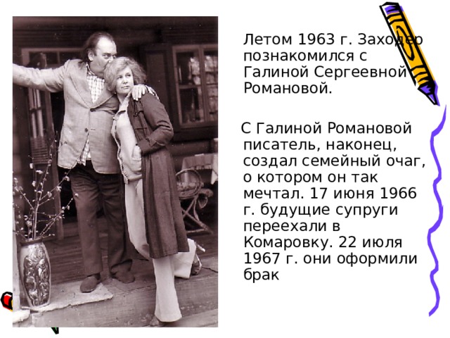  Летом 1963 г. Заходер познакомился с Галиной Сергеевной Романовой.  С Галиной Романовой писатель, наконец, создал семейный очаг, о котором он так мечтал. 17 июня 1966 г. будущие супруги переехали в Комаровку. 22 июля 1967 г. они оформили брак 