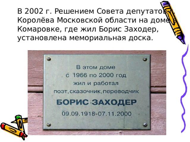  В 2002 г. Решением Совета депутатов г. Королёва Московской области на доме в Комаровке, где жил Борис Заходер, установлена мемориальная доска. 