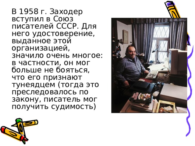  В 1958 г. Заходер вступил в Союз писателей СССР. Для него удостоверение, выданное этой организацией, значило очень многое: в частности, он мог больше не бояться, что его признают тунеядцем (тогда это преследовалось по закону, писатель мог получить судимость) 