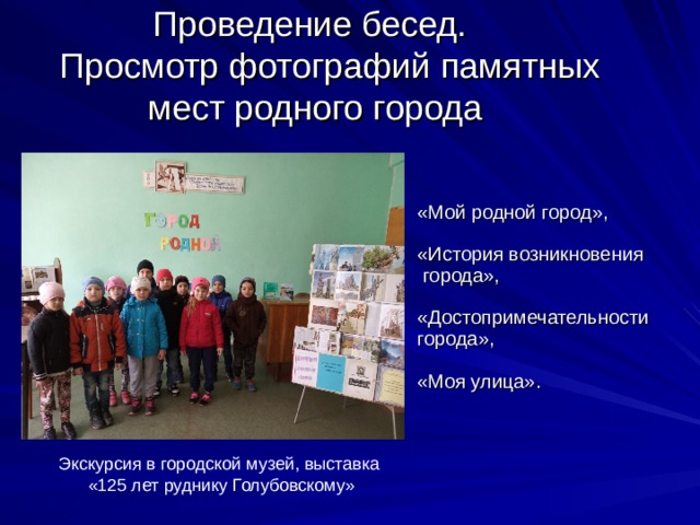 Проведение бесед.  Просмотр фотографий памятных мест родного города «Мой родной город», «История возникновения  города», «Достопримечательности города», «Моя улица». Экскурсия в городской музей, выставка «125 лет руднику Голубовскому» 
