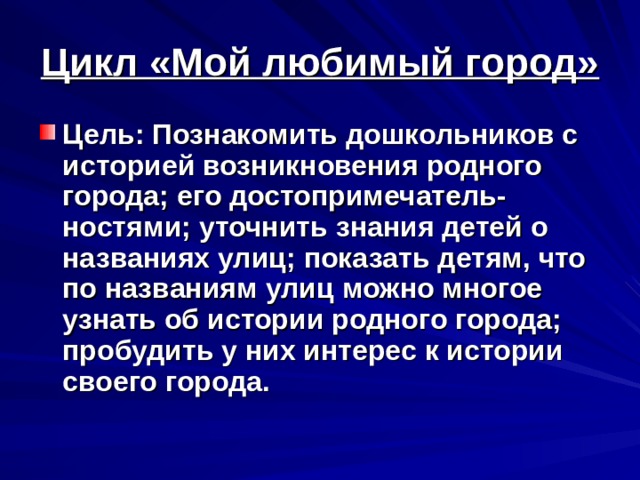 Цикл «Мой любимый город» Цель: Познакомить дошкольников с историей возникновения родного города; его достопримечатель-ностями; уточнить знания детей о названиях улиц; показать детям, что по названиям улиц можно многое узнать об истории родного города; пробудить у них интерес к истории своего города.  