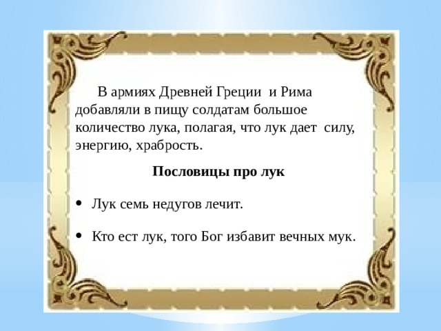 В армиях Древней Греции и Рима добавляли в пищу солдатам большое количество лука, полагая, что лук дает силу, энергию, храбрость.  Пословицы про лук Лук семь недугов лечит. Кто ест лук, того Бог избавит вечных мук. 