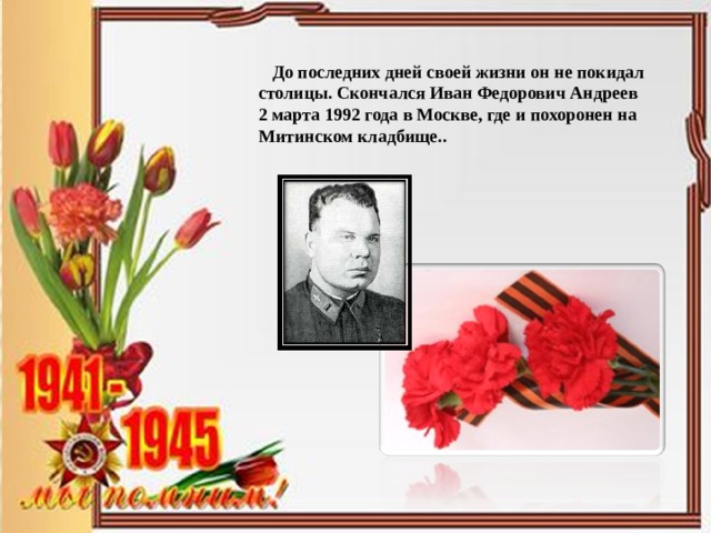  До последних дней своей жизни он не покидал столицы. Скончался Иван Федорович Андреев 2 марта 1992 года в Москве, где и похоронен на Митинском кладбище.. 
