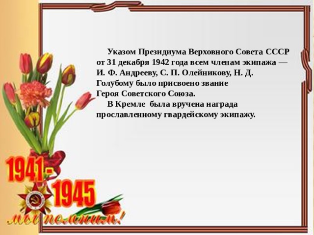  Указом Президиума Верховного Совета СССР от 31 декабря 1942 года всем членам экипажа — И. Ф. Андрееву, С. П. Олейникову, Н. Д. Голубому было присвоено звание Героя Советского Союза.  В Кремле была вручена награда прославленному гвардейскому экипажу. 