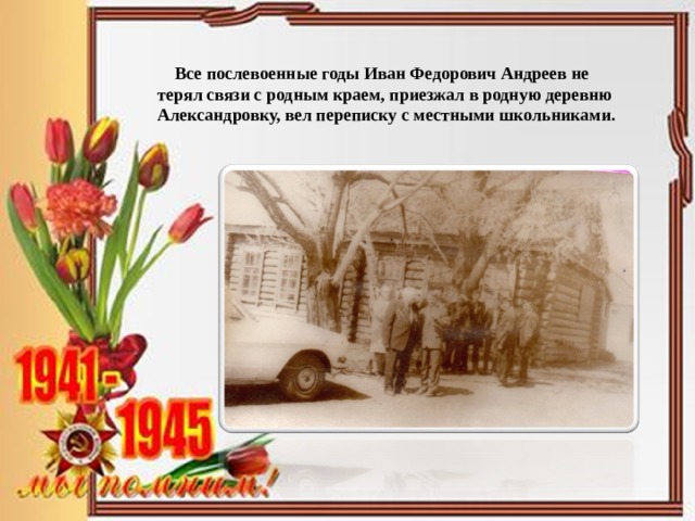  Все послевоенные годы Иван Федорович Андреев не терял связи с родным краем, приезжал в родную деревню Александровку, вел переписку с местными школьниками. 