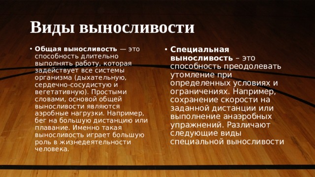 Виды выносливости Общая выносливость — это способность длительно выполнять работу, которая задействует все системы организма (дыхательную, сердечно-сосудистую и вегетативную). Простыми словами, основой общей выносливости являются аэробные нагрузки. Например, бег на большую дистанцию или плавание. Именно такая выносливость играет большую роль в жизнедеятельности человека. Специальная выносливость – это способность преодолевать утомление при определенных условиях и ограничениях. Например, сохранение скорости на заданной дистанции или выполнение анаэробных упражнений. Различают следующие виды специальной выносливости 