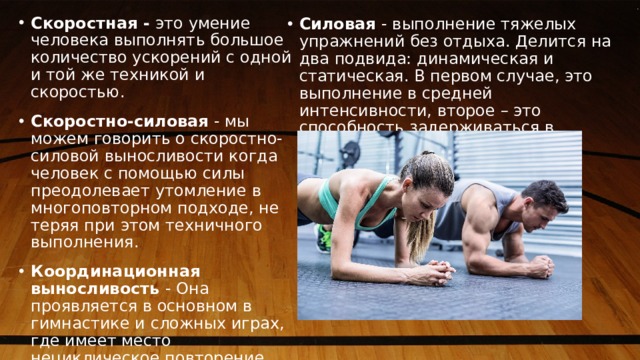 . Скоростная - это умение человека выполнять большое количество ускорений с одной и той же техникой и скоростью. Скоростно-силовая - мы можем говорить о скоростно-силовой выносливости когда человек с помощью силы преодолевает утомление в многоповторном подходе, не теряя при этом техничного выполнения. Координационная выносливость - Она проявляется в основном в гимнастике и сложных играх, где имеет место нециклическое повторение движений. Силовая - выполнение тяжелых упражнений без отдыха. Делится на два подвида: динамическая и статическая. В первом случае, это выполнение в средней интенсивности, второе – это способность задерживаться в пиковом напряжении. 