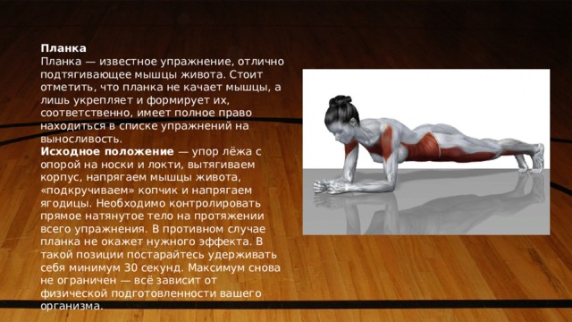 Планка Планка — известное упражнение, отлично подтягивающее мышцы живота. Стоит отметить, что планка не качает мышцы, а лишь укрепляет и формирует их, соответственно, имеет полное право находиться в списке упражнений на выносливость. Исходное положение  — упор лёжа с опорой на носки и локти, вытягиваем корпус, напрягаем мышцы живота, «подкручиваем» копчик и напрягаем ягодицы. Необходимо контролировать прямое натянутое тело на протяжении всего упражнения. В противном случае планка не окажет нужного эффекта. В такой позиции постарайтесь удерживать себя минимум 30 секунд. Максимум снова не ограничен — всё зависит от физической подготовленности вашего организма. 