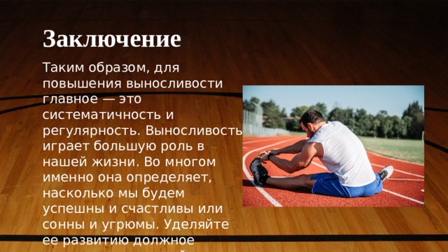 Заключение Таким образом, для повышения выносливости главное — это систематичность и регулярность. Выносливость играет большую роль в нашей жизни. Во многом именно она определяет, насколько мы будем успешны и счастливы или сонны и угрюмы. Уделяйте ее развитию должное внимание и улучшайте свою жизнь! 
