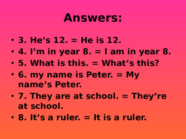 Answers: 3. He’s 12. = He is 12. 4. I’m in year 8. = I am in year 8. 5. What is this. = What’s this? 6. my name is Peter. = My name’s Peter. 7. They are at school. = They’re at school. 8. It’s a ruler. = It is a ruler. 
