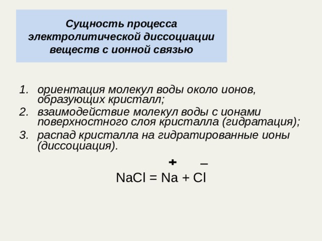 Сущность процесса электролитической диссоциации веществ с ионной связью ориентация молекул воды около ионов, образующих кристалл; взаимодействие молекул воды с ионами поверхностного слоя кристалла (гидратация); распад кристалла на гидратированные ионы (диссоциация).  NaCl = Na + Cl 