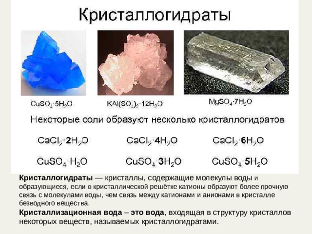 Кристаллогидраты  — кристаллы, содержащие молекулы воды и образующиеся, если в кристаллической решётке катионы образуют более прочную связь с молекулами воды, чем связь между катионами и анионами в кристалле безводного вещества. Кристаллизационная   вода  –  это   вода , входящая в структуру кристаллов некоторых веществ, называемых кристаллогидратами. 