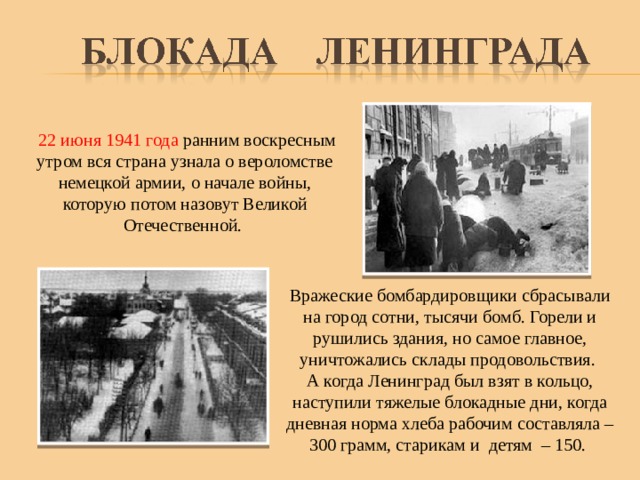 22 июня 1941 года ранним воскресным утром вся страна узнала о вероломстве немецкой армии, о начале войны, которую потом назовут Великой Отечественной. Вражеские бомбардировщики сбрасывали на город сотни, тысячи бомб. Горели и рушились здания, но самое главное, уничтожались склады продовольствия. А когда Ленинград был взят в кольцо, наступили тяжелые блокадные дни, когда дневная норма хлеба рабочим составляла – 300 грамм, старикам и детям – 150.