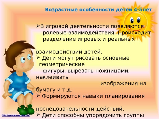 Возрастные особенности детей 4-5лет В игровой деятельности появляются  ролевые взаимодействия. Происходит  разделение игровых и реальных  взаимодействий детей.  Дети могут рисовать основные геометрические  Дети могут рисовать основные геометрические  фигуры, вырезать ножницами, наклеивать  изображения на бумагу и т.д.  Формируются навыки планирования  последовательности действий.  Дети способны упорядочить группы предметов  по сенсорному признаку – величине, цвету;  выделить такие параметры, как высота, длина и  ширина. 