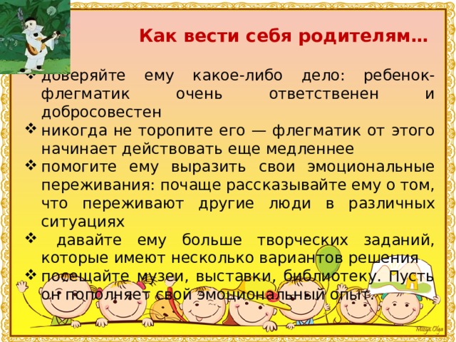 Как вести себя родителям… доверяйте ему какое-либо дело: ребенок-флегматик очень ответственен и добросовестен никогда не торопите его — флегматик от этого начинает действовать еще медленнее помогите ему выразить свои эмоциональные переживания: почаще рассказывайте ему о том, что переживают другие люди в различных ситуациях  давайте ему больше творческих заданий, которые имеют несколько вариантов решения посещайте музеи, выставки, библиотеку. Пусть он пополняет свой эмоциональный опыт. 