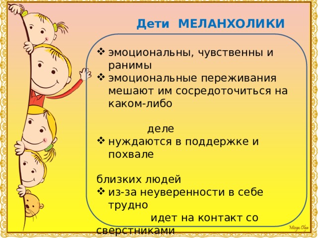 Дети МЕЛАНХОЛИКИ эмоциональны, чувственны и ранимы эмоциональные переживания мешают им сосредоточиться на каком-либо  деле нуждаются в поддержке и похвале  близких людей из-за неуверенности в себе трудно  идет на контакт со сверстниками обидчивы и настороженно относятся  ко всему новому самая незначительная неприятность может вызывать у такого ребенка  слезы быстро утомляется 