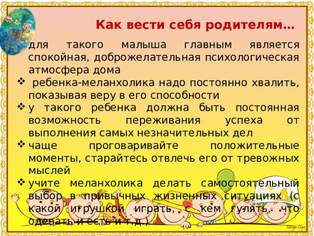 Как вести себя родителям… для такого малыша главным является спокойная, доброжелательная психологическая атмосфера дома  ребенка-меланхолика надо постоянно хвалить, показывая веру в его способности у такого ребенка должна быть постоянная возможность переживания успеха от выполнения самых незначительных дел чаще проговаривайте положительные моменты, старайтесь отвлечь его от тревожных мыслей учите меланхолика делать самостоятельный выбор в привычных жизненных ситуациях (с какой игрушкой играть, с кем гулять, что одевать и есть и т.д.) 