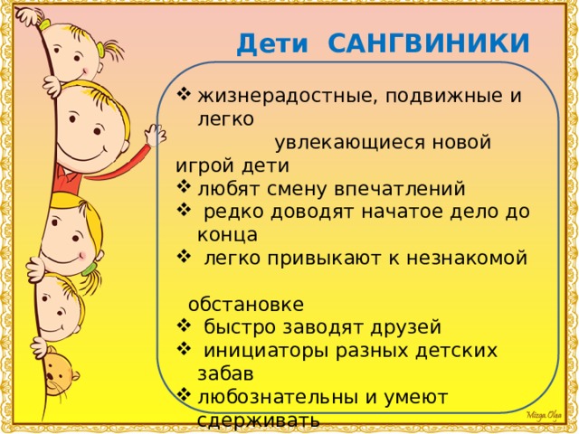 Дети САНГВИНИКИ жизнерадостные, подвижные и легко  увлекающиеся новой игрой дети любят смену впечатлений  редко доводят начатое дело до конца  легко привыкают к незнакомой  обстановке  быстро заводят друзей  инициаторы разных детских забав любознательны и умеют сдерживать  свои эмоции легко учатся, схватывая все на лету  сангвиника больше интересует сам процесс, а не результат деятельности 