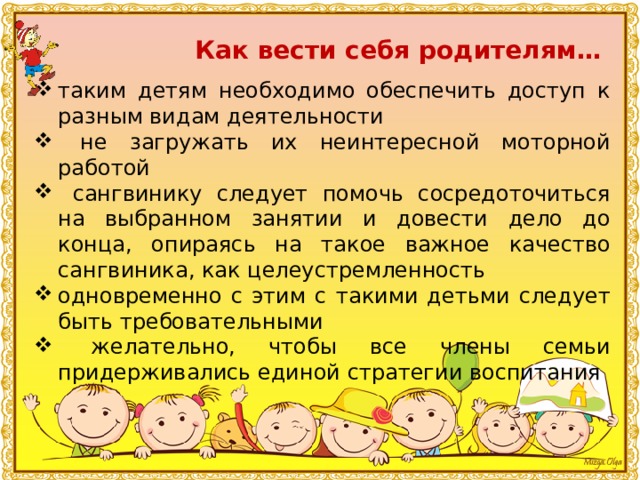 Как вести себя родителям… таким детям необходимо обеспечить доступ к разным видам деятельности  не загружать их неинтересной моторной работой  сангвинику следует помочь сосредоточиться на выбранном занятии и довести дело до конца, опираясь на такое важное качество сангвиника, как целеустремленность одновременно с этим с такими детьми следует быть требовательными  желательно, чтобы все члены семьи придерживались единой стратегии воспитания 