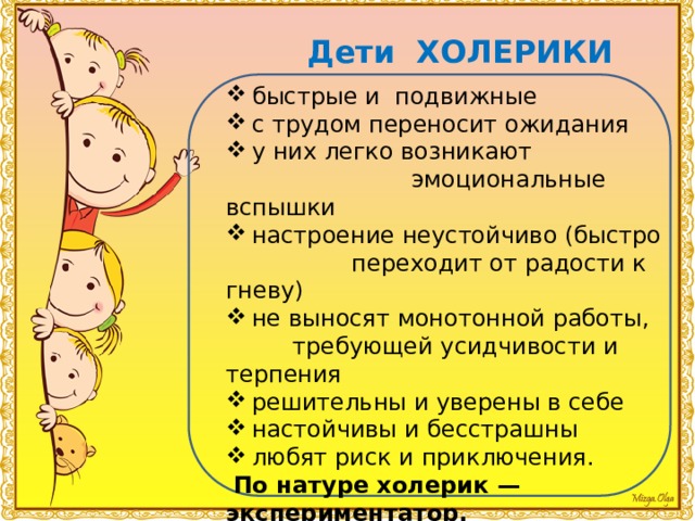 Дети ХОЛЕРИКИ быстрые и подвижные с трудом переносит ожидания у них легко возникают  эмоциональные вспышки настроение неустойчиво (быстро  переходит от радости к гневу) не выносят монотонной работы,  требующей усидчивости и терпения решительны и уверены в себе настойчивы и бесстрашны любят риск и приключения.  По натуре холерик — экспериментатор. 