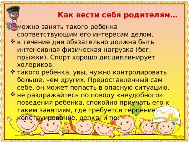 Как вести себя родителям… можно занять такого ребенка соответствующим его интересам делом. в течение дня обязательно должна быть интенсивная физическая нагрузка (бег, прыжки). Спорт хорошо дисциплинирует холериков. такого ребенка, увы, нужно контролировать больше, чем других. Предоставленный сам себе, он может попасть в опасную ситуацию. не раздражайтесь по поводу «неудобного» поведения ребенка, спокойно приучать его к таким занятиям, где требуется терпение: конструирование, лепка, и пр. 