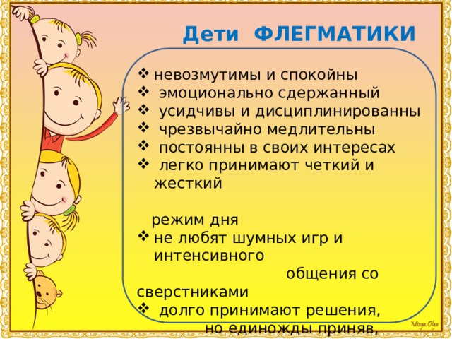 Дети ФЛЕГМАТИКИ невозмутимы и спокойны  эмоционально сдержанный  усидчивы и дисциплинированны  чрезвычайно медлительны  постоянны в своих интересах  легко принимают четкий и жесткий  режим дня не любят шумных игр и интенсивного  общения со сверстниками  долго принимают решения,  но единожды приняв, вряд ли их  поменяют 