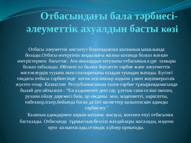 Отбасындағы бала тәрбиесі-әлеуметтік ахуалдын басты көзі Отбасы әлеуметтік институт болғандықтан қоғамның ықпалында болады.Отбасы өзгеруінің заңдылығы жалпы қоғамда болып жатқан өзгерістермен бағыттас. Ата-аналардың татулығы отбасының күре тамыры болып табылады .Өйткені ол балаға берілетін тәрбие және әлеуeметтік мәселелердің тууына әкеп соқтыратыны осыдан туыңдап жатады. Бүгінгі таңдағы отбасы тәрбиесінде қоғам ата-аналар алдына үлкен жауапкершілік жүктеп отыр. Қазақстан Республикасының тәлім-тәрбие тұжырымдамасыңда былай деп айтылған : “Ең алдыменен дені сау, ұлттық сана-сезімі оянған, рухани ойлау дәрежесі биік, ар-ожданы мол, мәдениетті, парасатты, еңбекқор,іскер,бойында басқа да ізгі қасиеттер қалыптасқан адамды тәрбиелеу.”  Баланың адамдармен қарым-қатынас жасауы, қоғамға енуі отбасынаң басталады. Отбасында тұрмыстың белгілі жағдайлары жасалады, мәдени орта қалыптасады,сезімдік күйлер орнығады. 