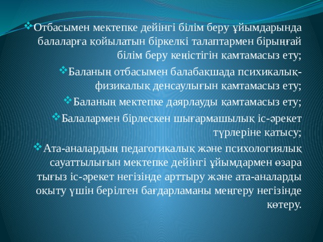 Отбасымен мектепке дейінгі білім беру ұйымдарында балаларға қойылатын біркелкі талаптармен бірыңғай білім беру кеңістігін қамтамасыз ету; Баланың отбасымен балабақшада психикалық-физикалық денсаулығын қамтамасыз ету; Баланың мектепке даярлауды қамтамасыз ету; Балалармен бірлескен шығармашылық іс-әрекет түрлеріне қатысу; Ата-аналардың педагогикалық және психологиялық сауаттылығын мектепке дейінгі ұйымдармен өзара тығыз іс-әрекет негізінде арттыру және ата-аналарды оқыту үшін берілген бағдарламаны меңгеру негізінде көтеру. 