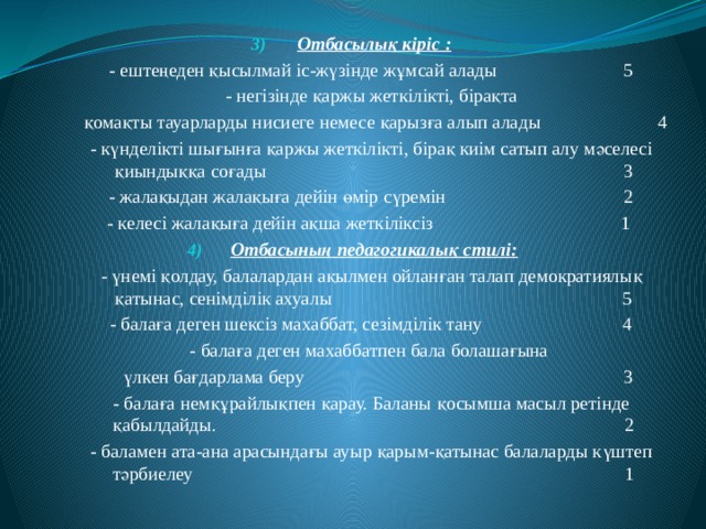 Отбасылық кіріс :  - ештеңеден қысылмай іс-жүзінде жұмсай алады 5  - негізінде қаржы жеткілікті, бірақта  қомақты тауарларды нисиеге немесе қарызға алып алады 4  - күнделікті шығынға қаржы жеткілікті, бірақ киім сатып алу мәселесі қиындыққа соғады 3  - жалақыдан жалақыға дейін өмір сүремін 2  - келесі жалақыға дейін ақша жеткіліксіз 1 Отбасының педагогикалық стилі:  - үнемі қолдау, балалардан ақылмен ойланған талап демократиялық қатынас, сенімділік ахуалы 5  - балаға деген шексіз махаббат, сезімділік тану 4  - балаға деген махаббатпен бала болашағына  үлкен бағдарлама беру 3  - балаға немқұрайлықпен қарау. Баланы қосымша масыл ретінде қабылдайды. 2  - баламен ата-ана арасындағы ауыр қарым-қатынас балаларды күштеп тәрбиелеу 1 