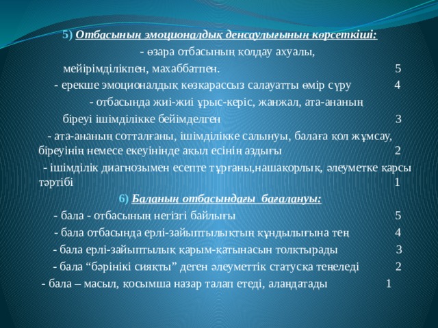 5)  Отбасының эмоционалдық денсаулығының көрсеткіші:  - өзара отбасының қолдау ахуалы,  мейірімділікпен, махаббатпен. 5  - ерекше эмоционалдық көзқарассыз салауатты өмір сүру 4  - отбасында жиі-жиі ұрыс-керіс, жанжал, ата-ананың  біреуі ішімділікке бейімделген 3  - ата-ананың сотталғаны, ішімділікке салынуы, балаға қол жұмсау, біреуінің немесе екеуінінде ақыл есінің аздығы 2  - ішімділік диагнозымен есепте тұрғаны,нашақорлық, әлеуметке қарсы тәртібі 1 6)  Баланың отбасындағы бағалануы:  - бала - отбасының негізгі байлығы 5  - бала отбасында ерлі-зайыптылықтың құндылығына тең 4  - бала ерлі-зайыптылық қарым-қатынасын толқтырады 3  - бала “бәрінікі сияқты” деген әлеуметтік статусқа теңеледі 2  - бала – масыл, қосымша назар талап етеді, алаңдатады 1 