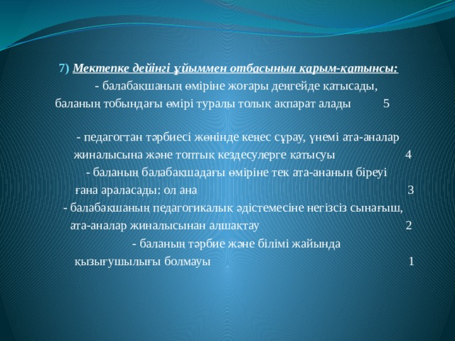   7) Мектепке дейінгі ұйыммен отбасының қарым-қатынсы:  - балабақшаның өміріне жоғары деңгейде қатысады,  баланың тобындағы өмірі туралы толық ақпарат алады 5  - педагогтан тәрбиесі жөнінде кеңес сұрау, үнемі ата-аналар  жиналысына және топтық кездесулерге қатысуы 4  - баланың балабақшадағы өміріне тек ата-ананың біреуі  ғана араласады: ол ана 3  - балабақшаның педагогикалық әдістемесіне негізсіз сынағыш,  ата-аналар жиналысынан алшақтау 2  - баланың тәрбие және білімі жайында  қызығушылығы болмауы 1 