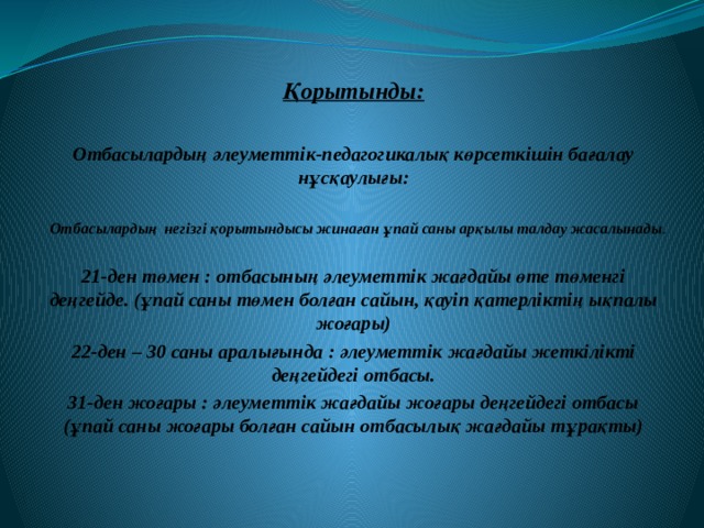  Қорытынды:  Отбасылардың әлеуметтік-педагогикалық көрсеткішін бағалау нұсқаулығы:  Отбасылардың негізгі қорытындысы жинаған ұпай саны арқылы талдау жасалынады . 21-ден төмен : отбасының әлеуметтік жағдайы өте төменгі деңгейде. (ұпай саны төмен болған сайын, қауіп қатерліктің ықпалы жоғары) 22-ден – 30 саны аралығында : әлеуметтік жағдайы жеткілікті деңгейдегі отбасы. 31-ден жоғары : әлеуметтік жағдайы жоғары деңгейдегі отбасы (ұпай саны жоғары болған сайын отбасылық жағдайы тұрақты) 