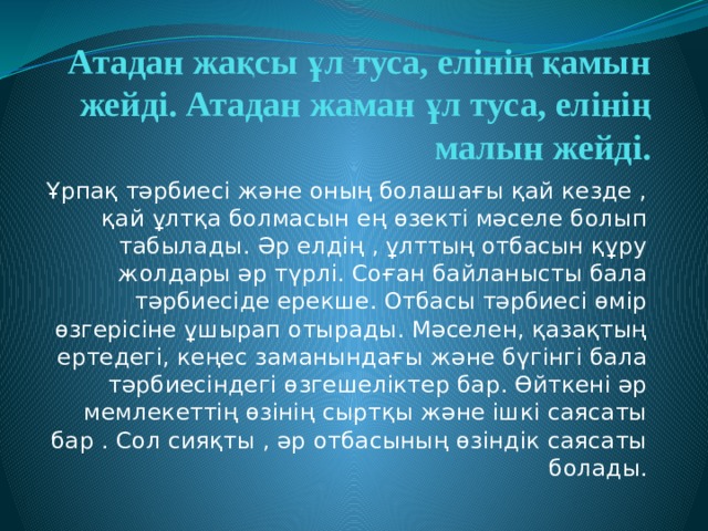Атадан жақсы ұл туса, елінің қамын жейді. Атадан жаман ұл туса, елінің малын жейді. Ұрпақ тәрбиесі және оның болашағы қай кезде , қай ұлтқа болмасын ең өзекті мәселе болып табылады. Әр елдің , ұлттың отбасын құру жолдары әр түрлі. Соған байланысты бала тәрбиесіде ерекше. Отбасы тәрбиесі өмір өзгерісіне ұшырап отырады. Мәселен, қазақтың ертедегі, кеңес заманындағы және бүгінгі бала тәрбиесіндегі өзгешеліктер бар. Өйткені әр мемлекеттің өзінің сыртқы және ішкі саясаты бар . Сол сияқты , әр отбасының өзіндік саясаты болады. 