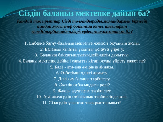 Сіздін балаңыз мектепке дайын ба? Қандай тақырыптар Сізді толғандырады,мамандармен бірлесіп қандай мәселелер бойынша кеңес алғыларын келеді(тәрбиешіден,дәрігерден,психологтан,т.б.)?  1. Еңбекке баулу-баланың мектепте жемісті оқуынын жолы. 2. Баланың кітапты ұқыпты ұстауға үйрету. 3. Баланың байқағыштығын,зейіндігін дамытуы. 4. Баланы мектепке дейінгі уақытта кітап оқуды үйрету қажет пе? 5. Бала - ата-ана өмірінің айнасы. 6. Өзбетімшілдікті дамыту. 7. Дені сау баланы тәрбиелеу. 8. Әкенің отбасындағы рөлі? 9. Жақсы әдептерге тәрбиелеу. 10. Ата-әжелердің отбасылық тәрбиесінде рөлі. 11. Сіздердің ұсынған тақырыптарыңыз? 