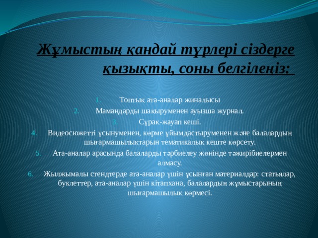 Жұмыстың қандай түрлері сіздерге қызықты, соны белгілеңіз: Топтық ата-аналар жиналысы Мамандарды шақыруменен ауызша журнал. Сұрақ-жауап кеші. Видеосюжетті ұсынуменен, көрме ұйымдастыруменен және балалардың шығармашылықтарын тематикалық кеште көрсету. Ата-аналар арасында балаларды тәрбиелеу жөнінде тәжирібиелермен алмасу. Жылжымалы стендтерде ата-аналар үшін ұсынған материалдар: статьялар, буклеттер, ата-аналар үшін кітапхана, балалардың жұмыстарының шығармашылық көрмесі. 
