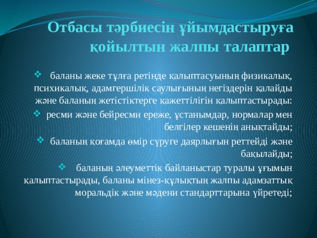 Отбасы тәрбиесін ұйымдастыруға қойылтын жалпы талаптар   баланы жеке тұлға ретінде қалыптасуының физикалық, психикалық, адамгершілік саулығының негіздерін қалайды және баланың жетістіктерге қажеттілігін қалыптастырады:  ресми және бейресми ереже, ұстанымдар, нормалар мен белгілер кешенің анықтайды;  баланың қоғамда өмір сүруге даярлығын реттейді және бақылайды;  баланың әлеуметтік байланыстар туралы ұғымын қалыптастырады, баланы мінез-құлықтың жалпы адамзаттық моральдік және мәдени стандарттарына үйретеді; 