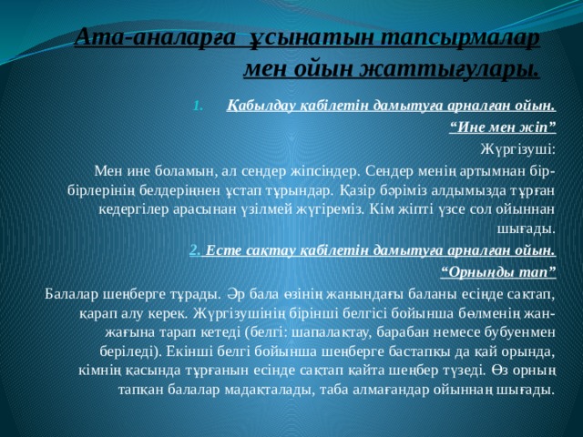 Ата-аналарға ұсынатын тапсырмалар мен ойын жаттығулары. Қабылдау қабілетін дамытуға арналған ойын. “ Ине мен жіп” Жүргізуші: Мен ине боламын, ал сендер жіпсіндер. Сендер менің артымнан бір-бірлерінің белдеріңнен ұстап тұрындар. Қазір бәріміз алдымызда тұрған кедергілер арасынан үзілмей жүгіреміз. Кім жіпті үзсе сол ойыннан шығады. 2. Есте сақтау қабілетін дамытуға арналған ойын. “ Орныңды тап” Балалар шеңберге тұрады. Әр бала өзінің жанындағы баланы есіңде сақтап, қарап алу керек. Жүргізушінің бірінші белгісі бойынша бөлменің жан-жағына тарап кетеді (белгі: шапалақтау, барабан немесе бубуенмен беріледі). Екінші белгі бойынша шеңберге бастапқы да қай орында, кімнің қасында тұрғанын есінде сақтап қайта шеңбер түзеді. Өз орның тапқан балалар мадақталады, таба алмағандар ойыннаң шығады. 