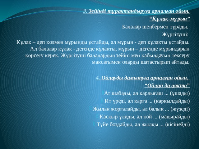 3. Зейінді тұрақтандыруға арналған ойын. “ Құлақ-мұрын” Балалар шеңбермен тұрады. Жүргізуші: Құлақ – деп қолмен мұрынды ұстайды, ал мұрын - деп құлақты ұстайды. Ал балалар құлақ - дегенде құлақты, мұрын – дегенде мұрындарын көрсету керек. Жүргізуші балалардың зейіні мен қабылдауын тексеру мақсатымен оларды шатастырып айтады. 4. Ойлауды дамытуға арналған ойын. “ Ойлан да аяқта” Ат шабады, ал қарлығаш ... (ұшады)  Ит үреді, ал қарға ... (қарқылдайды)  Жылан жорғалайды, ал балық ... (жүзеді)  Қасқыр ұлиды, ал қой ... (маңырайды)  Түйе боздайды, ал жылқы ... (кісінейді) 